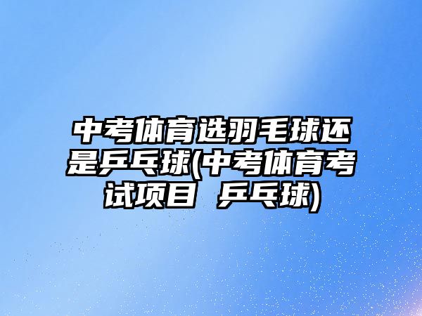 中考體育選羽毛球還是乒乓球(中考體育考試項目 乒乓球)