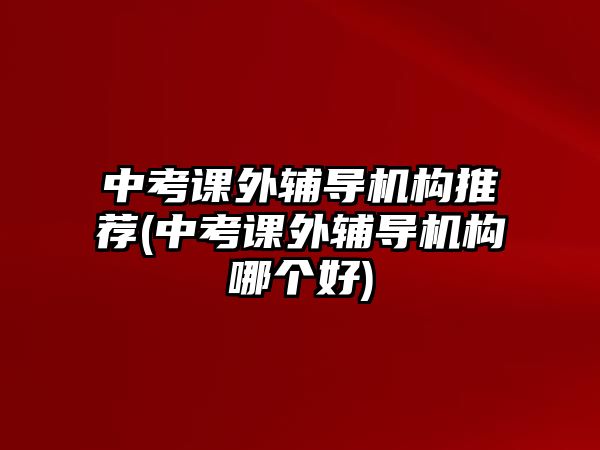 中考課外輔導機構(gòu)推薦(中考課外輔導機構(gòu)哪個好)