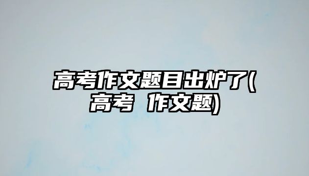 高考作文題目出爐了(高考 作文題)