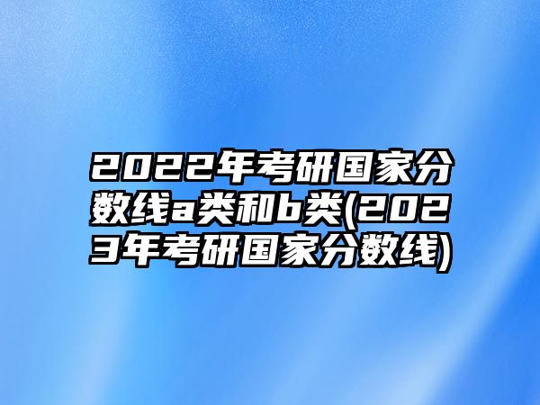 2022年考研國家分?jǐn)?shù)線a類和b類(2023年考研國家分?jǐn)?shù)線)