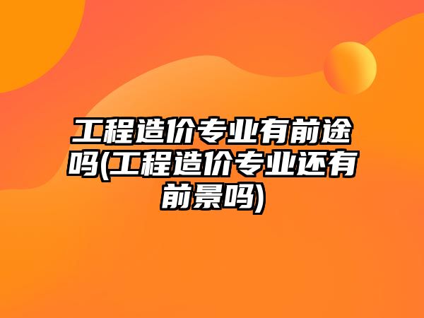 工程造價(jià)專業(yè)有前途嗎(工程造價(jià)專業(yè)還有前景嗎)