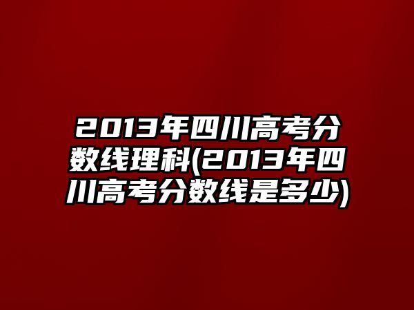 2013年四川高考分數(shù)線理科(2013年四川高考分數(shù)線是多少)