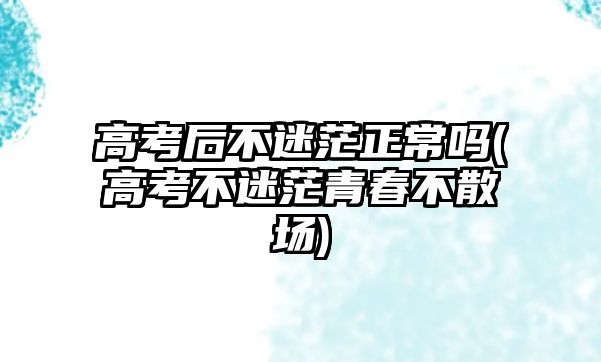 高考后不迷茫正常嗎(高考不迷茫青春不散場)