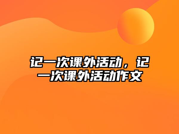 記一次課外活動(dòng)，記一次課外活動(dòng)作文