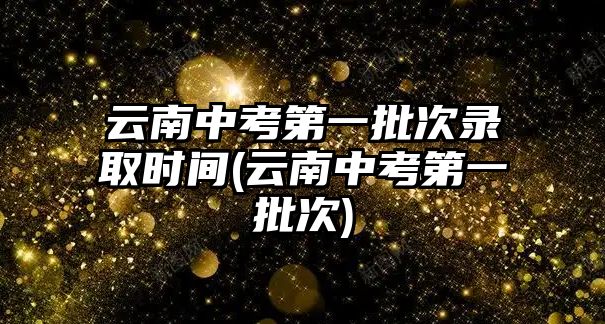 云南中考第一批次錄取時(shí)間(云南中考第一批次)