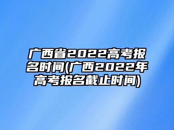 廣西省2022高考報(bào)名時(shí)間(廣西2022年高考報(bào)名截止時(shí)間)