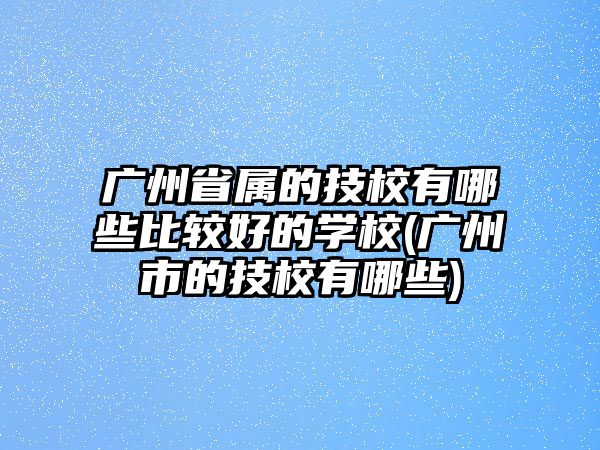 廣州省屬的技校有哪些比較好的學校(廣州市的技校有哪些)