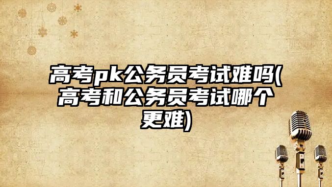 高考pk公務(wù)員考試難嗎(高考和公務(wù)員考試哪個更難)