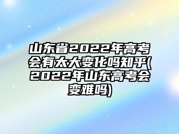 山東省2022年高考會有太大變化嗎知乎(2022年山東高考會變難嗎)