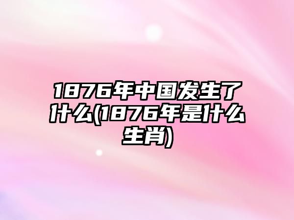 1876年中國發(fā)生了什么(1876年是什么生肖)