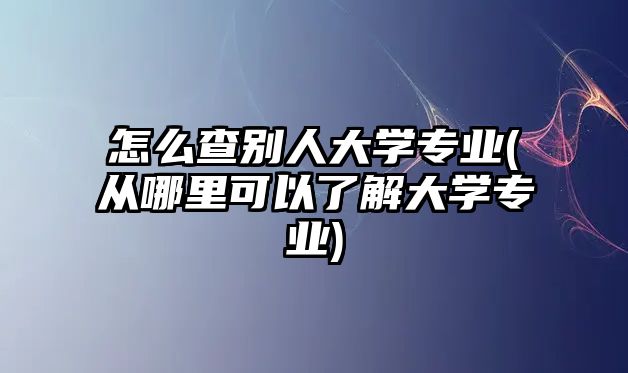 怎么查別人大學(xué)專(zhuān)業(yè)(從哪里可以了解大學(xué)專(zhuān)業(yè))