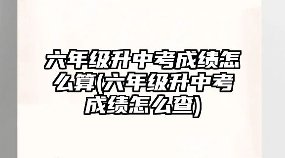 六年級升中考成績怎么算(六年級升中考成績怎么查)