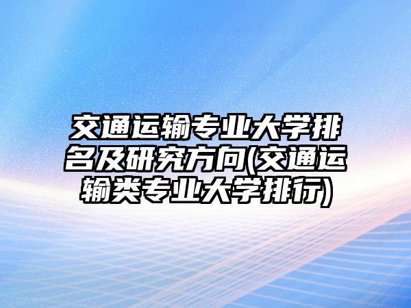 交通運輸專業(yè)大學排名及研究方向(交通運輸類專業(yè)大學排行)