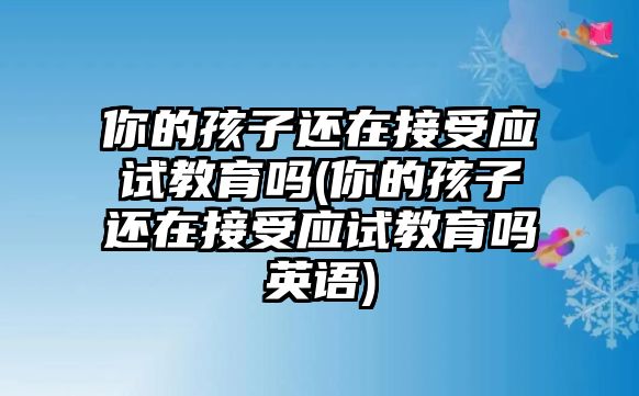 你的孩子還在接受應(yīng)試教育嗎(你的孩子還在接受應(yīng)試教育嗎英語)