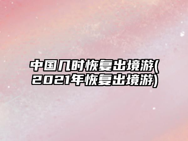 中國(guó)幾時(shí)恢復(fù)出境游(2021年恢復(fù)出境游)