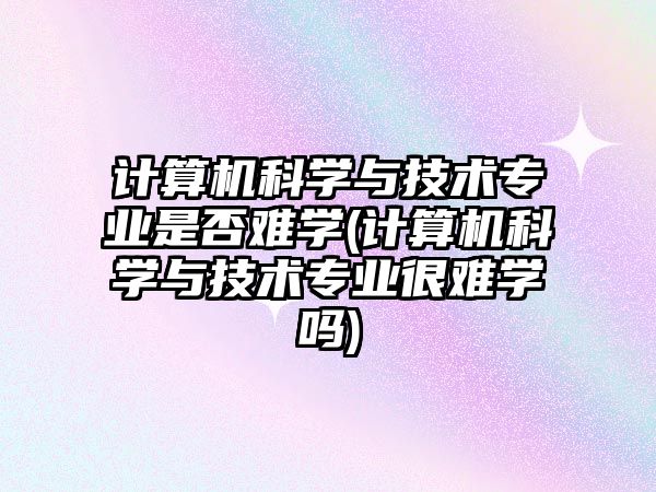 計算機科學與技術專業(yè)是否難學(計算機科學與技術專業(yè)很難學嗎)