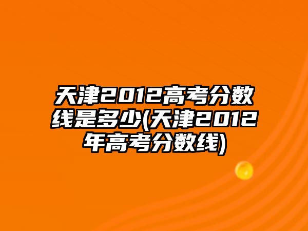 天津2012高考分數(shù)線是多少(天津2012年高考分數(shù)線)