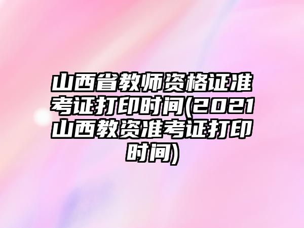 山西省教師資格證準考證打印時間(2021山西教資準考證打印時間)