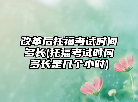 改革后托福考試時(shí)間多長(托?？荚嚂r(shí)間多長是幾個(gè)小時(shí))