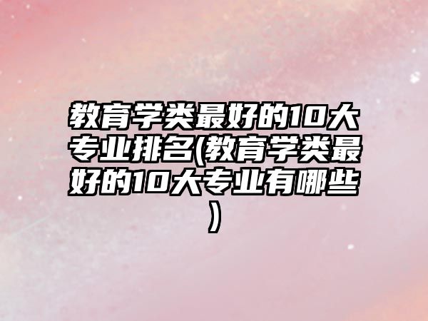 教育學(xué)類最好的10大專業(yè)排名(教育學(xué)類最好的10大專業(yè)有哪些)