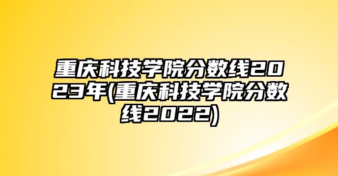 重慶科技學(xué)院分?jǐn)?shù)線2023年(重慶科技學(xué)院分?jǐn)?shù)線2022)