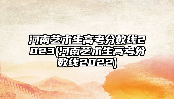 河南藝術(shù)生高考分?jǐn)?shù)線2023(河南藝術(shù)生高考分?jǐn)?shù)線2022)