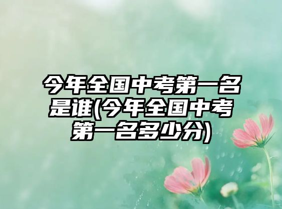 今年全國(guó)中考第一名是誰(shuí)(今年全國(guó)中考第一名多少分)