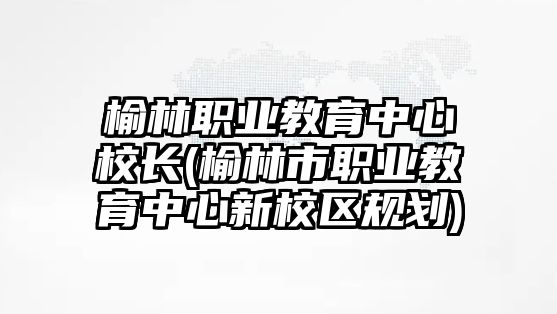 榆林職業(yè)教育中心校長(榆林市職業(yè)教育中心新校區(qū)規(guī)劃)