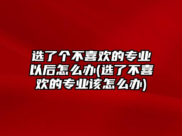 選了個(gè)不喜歡的專業(yè)以后怎么辦(選了不喜歡的專業(yè)該怎么辦)