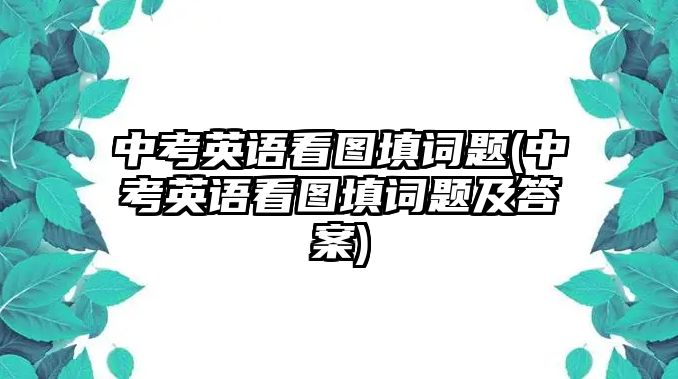 中考英語(yǔ)看圖填詞題(中考英語(yǔ)看圖填詞題及答案)