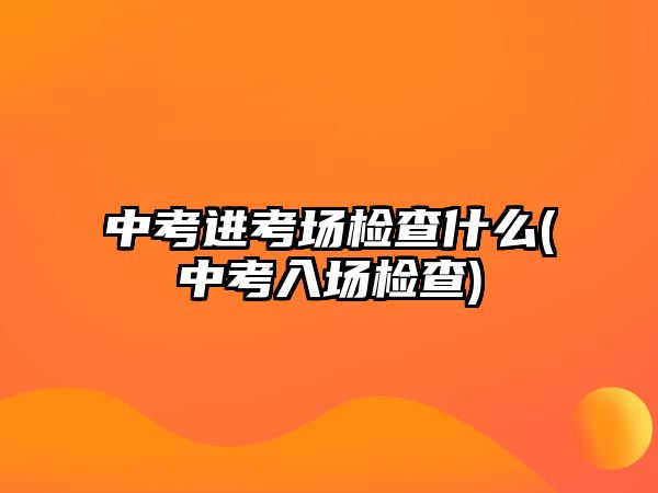 中考進考場檢查什么(中考入場檢查)