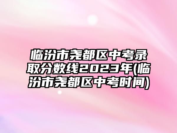 臨汾市堯都區(qū)中考錄取分數(shù)線2023年(臨汾市堯都區(qū)中考時間)