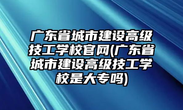 廣東省城市建設(shè)高級(jí)技工學(xué)校官網(wǎng)(廣東省城市建設(shè)高級(jí)技工學(xué)校是大專嗎)