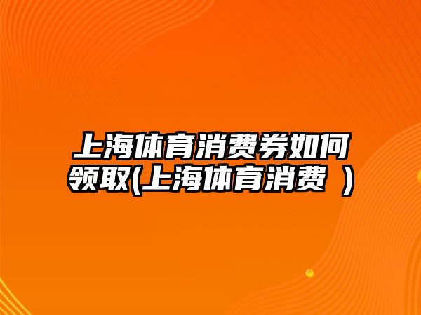 上海體育消費(fèi)券如何領(lǐng)取(上海體育消費(fèi)劵)