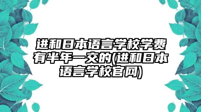 進和日本語言學校學費有半年一交的(進和日本語言學校官網(wǎng))