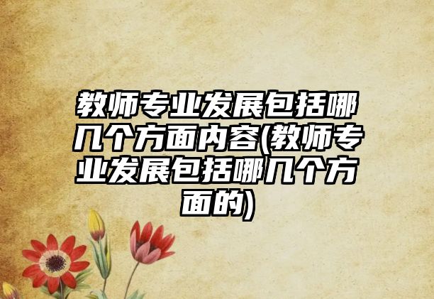 教師專業(yè)發(fā)展包括哪幾個(gè)方面內(nèi)容(教師專業(yè)發(fā)展包括哪幾個(gè)方面的)