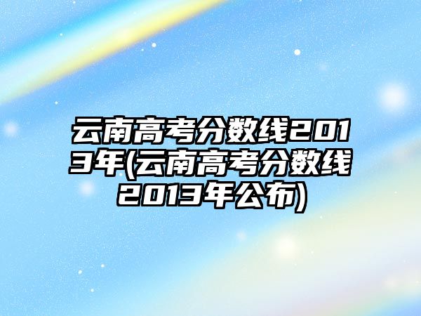 云南高考分?jǐn)?shù)線2013年(云南高考分?jǐn)?shù)線2013年公布)