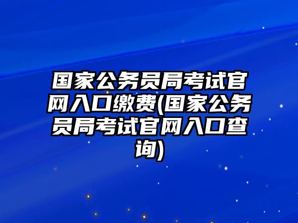 國家公務員局考試官網入口繳費(國家公務員局考試官網入口查詢)