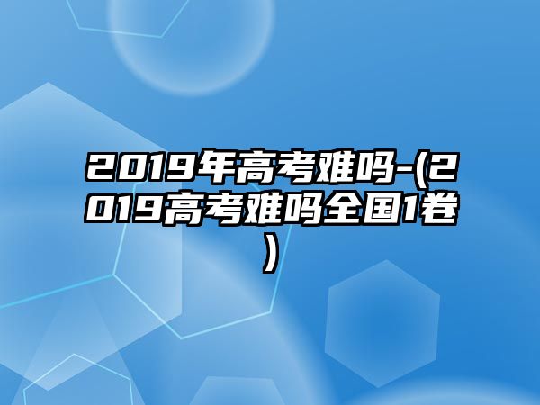 2019年高考難嗎-(2019高考難嗎全國1卷)