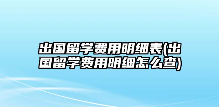 出國留學(xué)費用明細(xì)表(出國留學(xué)費用明細(xì)怎么查)