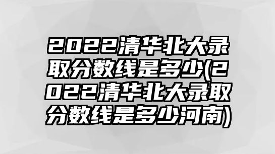 2022清華北大錄取分?jǐn)?shù)線是多少(2022清華北大錄取分?jǐn)?shù)線是多少河南)