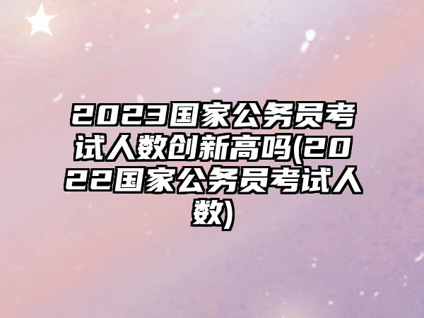 2023國家公務(wù)員考試人數(shù)創(chuàng)新高嗎(2022國家公務(wù)員考試人數(shù))