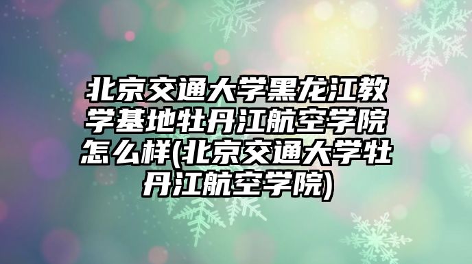 北京交通大學黑龍江教學基地牡丹江航空學院怎么樣(北京交通大學牡丹江航空學院)