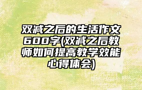 雙減之后的生活作文600字(雙減之后教師如何提高教學(xué)效能心得體會)