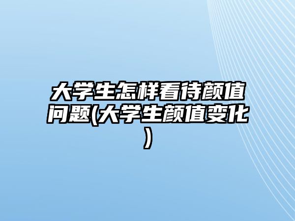 大學生怎樣看待顏值問題(大學生顏值變化)