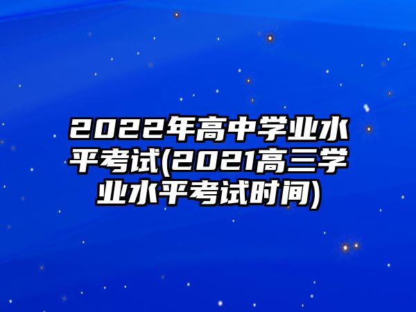 2022年高中學業(yè)水平考試(2021高三學業(yè)水平考試時間)