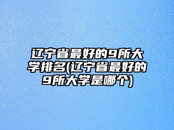 遼寧省最好的9所大學(xué)排名(遼寧省最好的9所大學(xué)是哪個)