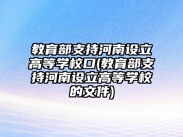 教育部支持河南設(shè)立高等學(xué)?？?教育部支持河南設(shè)立高等學(xué)校的文件)