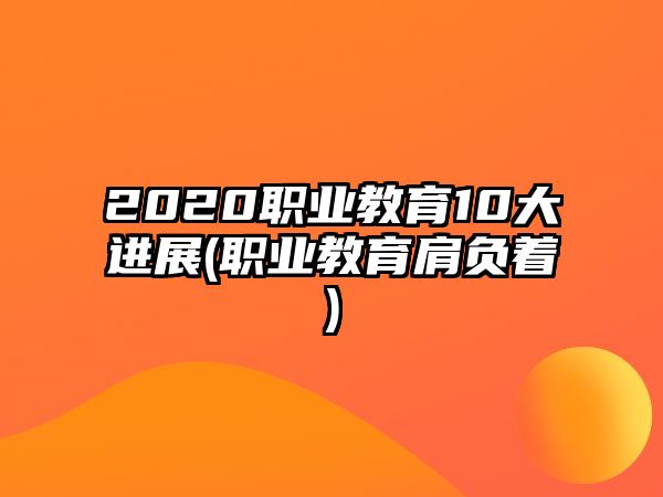 2020職業(yè)教育10大進(jìn)展(職業(yè)教育肩負(fù)著)