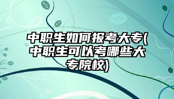 中職生如何報(bào)考大專(中職生可以考哪些大專院校)